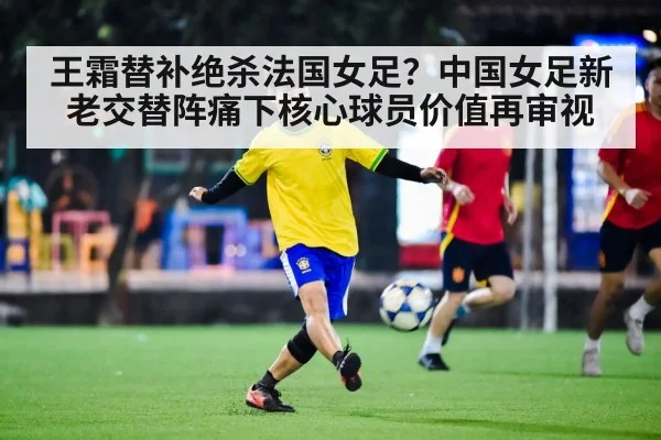 王霜替补绝杀法国女足?中国女足新老交替阵痛下核心球员价值再审视