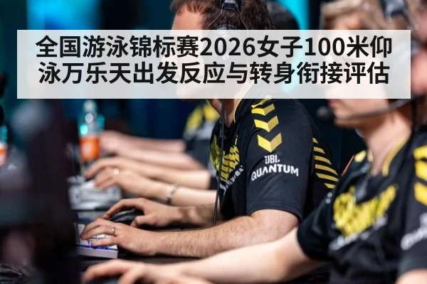 全国游泳锦标赛2026女子100米仰泳万乐天出发反应与转身衔接评估