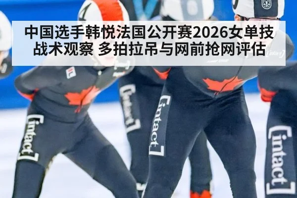 中国选手韩悦法国公开赛2026女单技战术观察 多拍拉吊与网前抢网评估